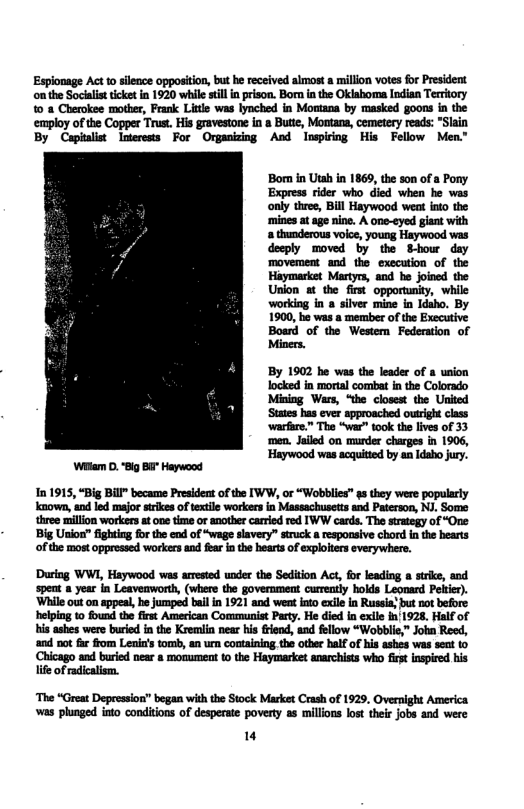 Espionage Act to silence oppositin, but h received almost a millon votes for President on the Soclis ket in 1920 while sl n prison. Born i the Oklahom Indian Territory 10 8 Cherokee mother, Frank Little was lynched in Montana by masked goons in the employ of the Copper Trust. His gravestone in a Butie, Mootana, cemetery reads: *Slain By Cipiulist Inerests For Orpanizing Aod Inspiriog His Fellow Men”  Bom in Utah in 1869, the son of a Pony Express rider who died when he was only three, Bill Haywood weat ito the mines at age nine. A one-eyed giant with a thunderous voie, young Haywood was deeply moved by the S-bour day movement and the execution of the Haymarket Martys, and he joined the Union at the first opportunity, while working in a silver mine in Idsho. By 1900, he was a member of the Executive  ‘men. Jaled on murder charges in 1906, Haywood was acquited by an daho jury.  Wi . “Big Bi” Haywood  In 1915, “Big Bill” became Presideat of the IWW, o “Wobblies" g they were popularly known, and led major strikes of textile workers in Massachusetts and Paterson, NJ. Some three million workers st one time or another carried red IWW cards. The strategy of “One Big Union” fighting fr the end of “wage slavery” struck a respoasive chord in the hearts of the most oppressed workers and fear in the hearts of explolters everywhere.  During WWI, Haywood was arrsied undec the Sediion Act, for lading  sirks, and spent a year in Leavemwort, (where the government currntly holds Leonard Porier). ‘Whileout on appeal, he Jumped bail n 1921 and weat nto exile in Ruseia!but not before heipng to fund the fist American Comsmunist Paty. He did in exle in 1928, Half of i ashes were buried i the Kremiin near his iend, and fellow “Wobblc,” Join Reed, and not f from Lenia’s tomb, an um containing,the other half of is ashes was seu 10  Chicago and buried near & momument o the Haymarket anarchists who firt nspire his lie of adicalim.  ‘The “Great Depression” began with the Stock Market Crash of 1929, Overnight America was plunged into conditions of desperate poverty as millons lost their jobs and were  " 